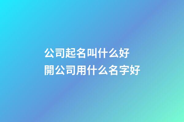 公司起名叫什么好 開公司用什么名字好